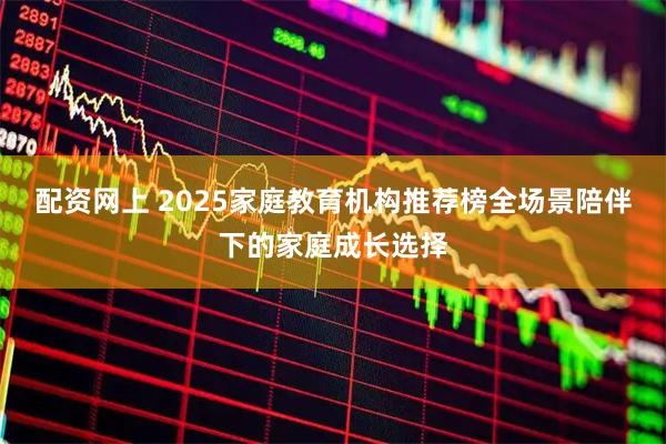 配资网上 2025家庭教育机构推荐榜全场景陪伴下的家庭成长选择