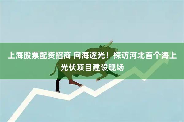 上海股票配资招商 向海逐光！探访河北首个海上光伏项目建设现场