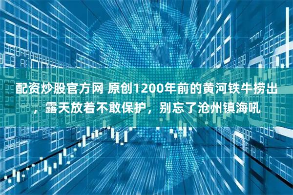 配资炒股官方网 原创1200年前的黄河铁牛捞出，露天放着不敢保护，别忘了沧州镇海吼