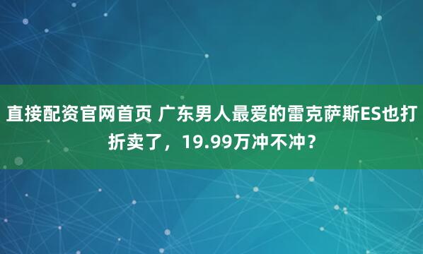 直接配资官网首页 广东男人最爱的雷克萨斯ES也打折卖了，19.99万冲不冲？