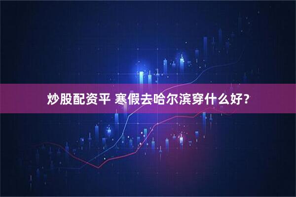 炒股配资平 寒假去哈尔滨穿什么好？