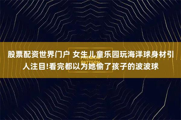 股票配资世界门户 女生儿童乐园玩海洋球身材引人注目!看完都以为她偷了孩子的波波球