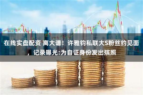 在线实盘配资 离大谱！许雅钧私联大S粉丝约见面，记录曝光:为自证身份发出殡照