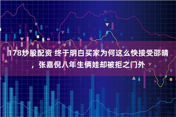 178炒股配资 终于明白买家为何这么快接受邵晴，张嘉倪八年生俩娃却被拒之门外