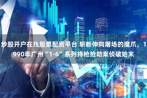 炒股开户在线股票配资平台 斩断伸向屠场的魔爪，1990年广州“1·6”系列持枪抢劫案侦破始末