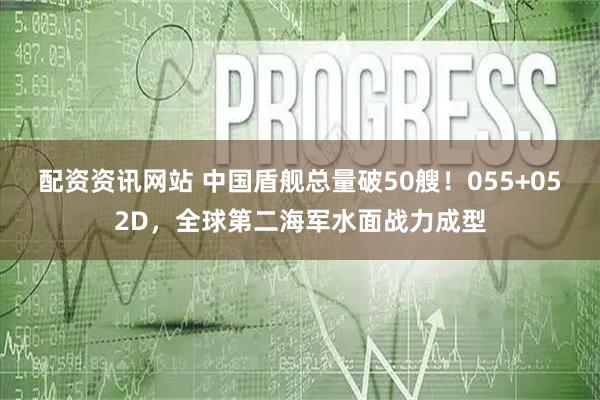 配资资讯网站 中国盾舰总量破50艘！055+052D，全球第二海军水面战力成型