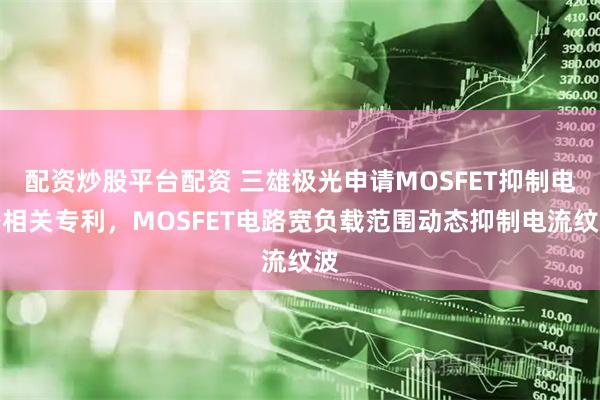 配资炒股平台配资 三雄极光申请MOSFET抑制电路相关专利，MOSFET电路宽负载范围动态抑制电流纹波