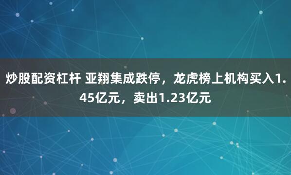 炒股配资杠杆 亚翔集成跌停，龙虎榜上机构买入1.45亿元，卖出1.23亿元