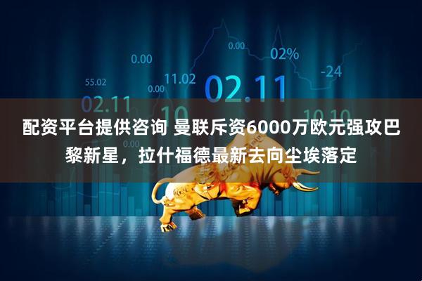 配资平台提供咨询 曼联斥资6000万欧元强攻巴黎新星，拉什福德最新去向尘埃落定