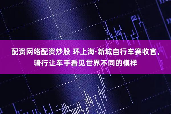 配资网络配资炒股 环上海·新城自行车赛收官，骑行让车手看见世界不同的模样