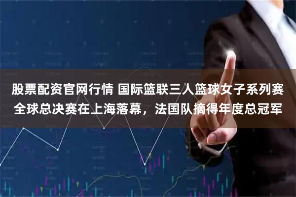 股票配资官网行情 国际篮联三人篮球女子系列赛全球总决赛在上海落幕，法国队摘得年度总冠军